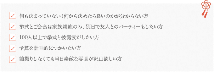 何も決まっていない！何から決めたら良いのかが分からない方/挙式とご会食は家族親族のみ、別日で友人とのパーティーもしたい方/100人以上で挙式と披露宴がしたい方/予算を計画的につかいたい方/前撮りしなくても当日素敵な写真が沢山欲しい方